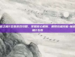 魔道之极2五卷游戏攻略，掌握核心机制，解锁终极技能-魔道之极2五卷