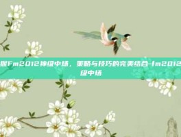 掌握Fm2012神级中场，策略与技巧的完美结合-fm2012神级中场