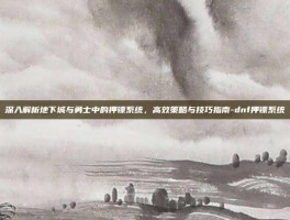 深入解析地下城与勇士中的押镖系统，高效策略与技巧指南-dnf押镖系统