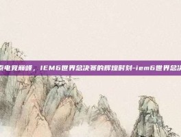 探索电竞巅峰，IEM6世界总决赛的辉煌时刻-iem6世界总决赛