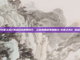 掌握火炬之光2洗点药水使用技巧，让你的角色更加强大-火炬之光2 洗点药水