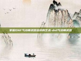 掌握DNF气功师武器选择的艺术-dnf气功师武器