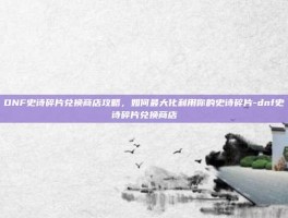 DNF史诗碎片兑换商店攻略，如何最大化利用你的史诗碎片-dnf史诗碎片兑换商店