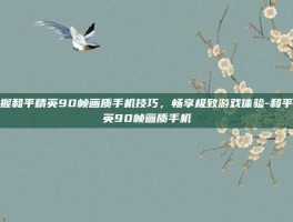 掌握和平精英90帧画质手机技巧，畅享极致游戏体验-和平精英90帧画质手机