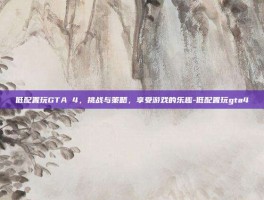 低配置玩GTA 4，挑战与策略，享受游戏的乐趣-低配置玩gta4