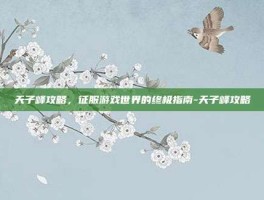 天子峰攻略，征服游戏世界的终极指南-天子峰攻略