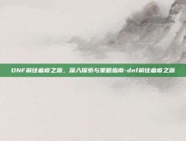 DNF前往瘟疫之源，深入探索与策略指南-dnf前往瘟疫之源