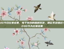 EDG今日比赛结果，电子竞技的巅峰对决，精彩不容错过！-EDG今天比赛结果