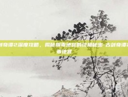 古剑奇谭2深度攻略，揭秘捐毒地宫的终极秘密-古剑奇谭2捐毒地宫