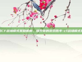 掌握CF战场模式奖励机制，提升你的游戏胜率-cf战场模式奖励