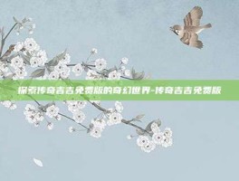 探索传奇吉吉免费版的奇幻世界-传奇吉吉免费版