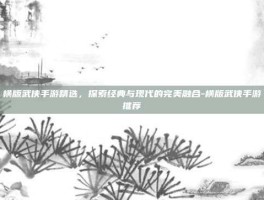 横版武侠手游精选，探索经典与现代的完美融合-横版武侠手游推荐