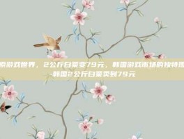 探索游戏世界，2公斤白菜变79元，韩国游戏市场的独特现象-韩国2公斤白菜卖到79元