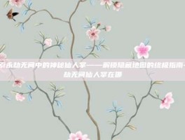 探索永劫无间中的神秘仙人掌——解锁隐藏地图的终极指南-永劫无间仙人掌在哪