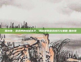 围巾哥，游戏界的隐藏高手，揭秘他的游戏技巧与策略-围巾哥