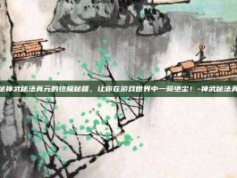 揭秘神武秘法真元的终极秘籍，让你在游戏世界中一骑绝尘！-神武秘法真元