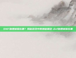 DNF助理侦探在哪？揭秘游戏中的神秘角色-dnf助理侦探在哪