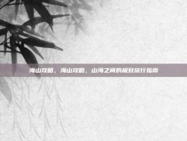 海山攻略，海山攻略，山海之间的极致旅行指南