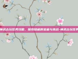 神武古玩任务攻略，探索隐藏的宝藏与挑战-神武古玩任务