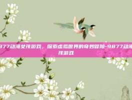 9877动漫女孩游戏，探索虚拟世界的奇妙冒险-9877动漫女孩游戏