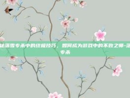 揭秘落雪专杀中的终极技巧，如何成为游戏中的不败之师-落雪专杀