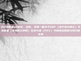 dnf契魔者pk连招，当然，这是一篇关于DNF（地下城与勇士）中契魔者（女鬼剑士转职）在决斗场（PKC）中的连招思路与技巧的文章
