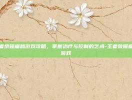 王者荣耀扁鹊游戏攻略，掌握治疗与控制的艺术-王者荣耀扁鹊游戏