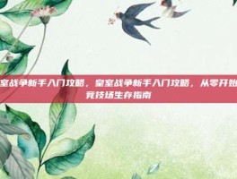 皇室战争新手入门攻略，皇室战争新手入门攻略，从零开始的竞技场生存指南