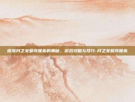 探索月之女祭司妮希的奥秘，游戏攻略与技巧-月之女祭司妮希