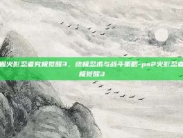 掌握火影忍者究极觉醒3，终极忍术与战斗策略-ps2火影忍者究极觉醒3