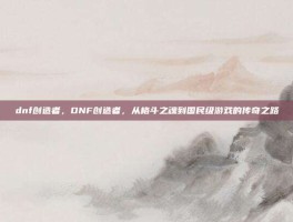 dnf创造者，DNF创造者，从格斗之魂到国民级游戏的传奇之路
