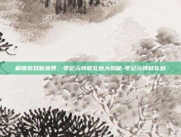 解锁游戏新境界，零纪元特权礼包大揭秘-零纪元特权礼包
