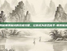 揭秘师傅魔域的终极攻略，让你成为游戏高手-师傅魔域