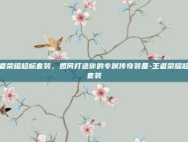 王者荣耀超标套装，如何打造你的专属传奇装备-王者荣耀超标套装