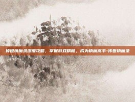 传世镇魔录深度攻略，掌握游戏精髓，成为镇魔高手-传世镇魔录
