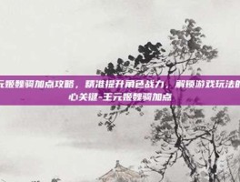 王元姬魏骑加点攻略，精准提升角色战力，解锁游戏玩法的核心关键-王元姬魏骑加点