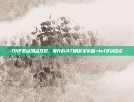 DNF驭剑加点攻略，提升战斗力的秘密武器-dnf驭剑加点