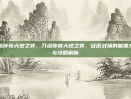 刀塔传奇大地之斧，刀塔传奇大地之斧，征服战场的暗黑力量与攻略解析