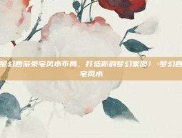揭秘梦幻西游豪宅风水布局，打造你的梦幻家园！-梦幻西游豪宅风水