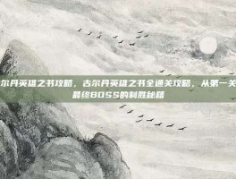 古尔丹英雄之书攻略，古尔丹英雄之书全通关攻略，从第一关到最终BOSS的制胜秘籍