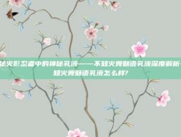 揭秘火影忍者中的神秘乳液——不知火舞魅语乳液深度解析-不知火舞魅语乳液怎么样?