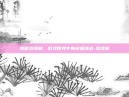 揭秘凌霄峡，游戏世界中的终极挑战-凌霄峡