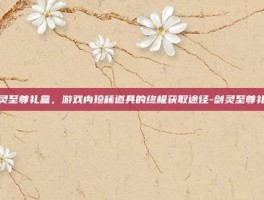 剑灵至尊礼盒，游戏内珍稀道具的终极获取途径-剑灵至尊礼盒