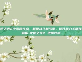 火炬之光2中洗属性点，解锁战斗新节奏，提升战力关键技巧解析-火炬之光2 洗属性点