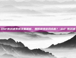 DNF防沉迷系统全面解析，如何避免游戏成瘾？-dnf 防沉迷