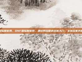 dnf国际服官网，DNF国际服官网，通往阿拉德的全新大门，全球玩家共赴冒险