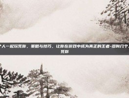 多叫几个人一起玩死你，策略与技巧，让你在游戏中成为真正的王者-多叫几个人一起玩死你