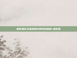 杨京亚在王者荣耀中的绝技解析-杨京亚