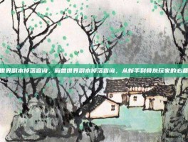 魔兽世界副本掉落查询，魔兽世界副本掉落查询，从新手到骨灰玩家的必备指南