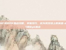 DNF漫游PK加点攻略，掌握技巧，成为竞技场上的英雄-dnf漫游pk加点